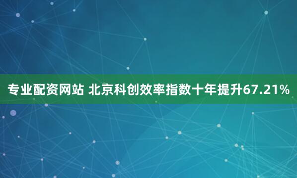专业配资网站 北京科创效率指数十年提升67.21%