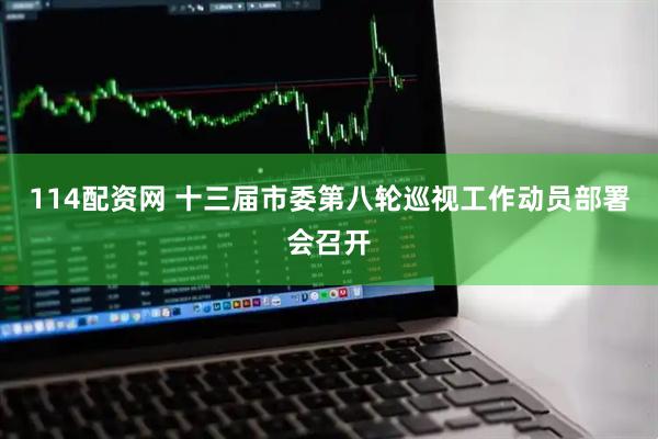 114配资网 十三届市委第八轮巡视工作动员部署会召开