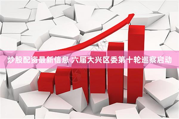 炒股配资最新信息 六届大兴区委第十轮巡察启动
