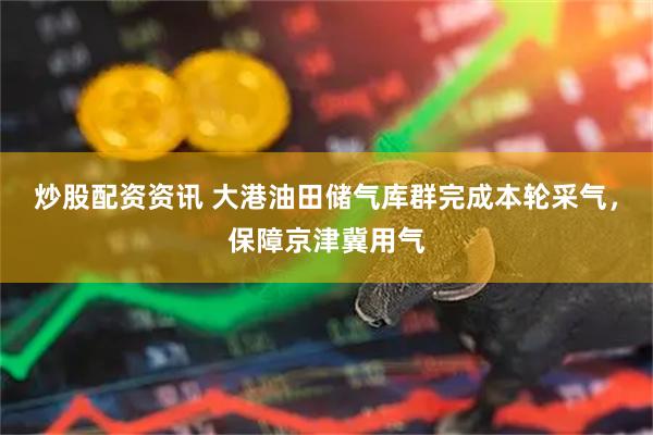 炒股配资资讯 大港油田储气库群完成本轮采气，保障京津冀用气