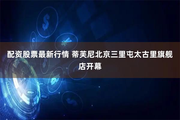 配资股票最新行情 蒂芙尼北京三里屯太古里旗舰店开幕