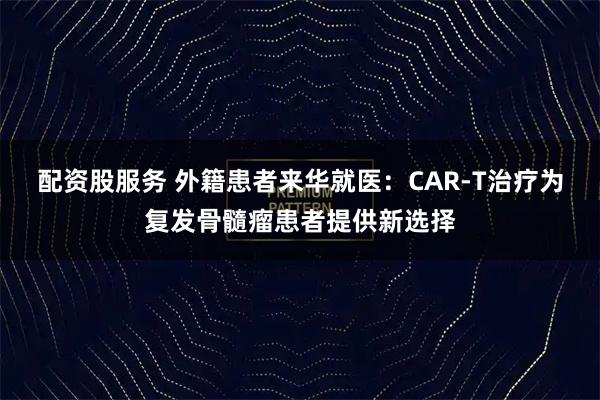 配资股服务 外籍患者来华就医：CAR-T治疗为复发骨髓瘤患者提供新选择