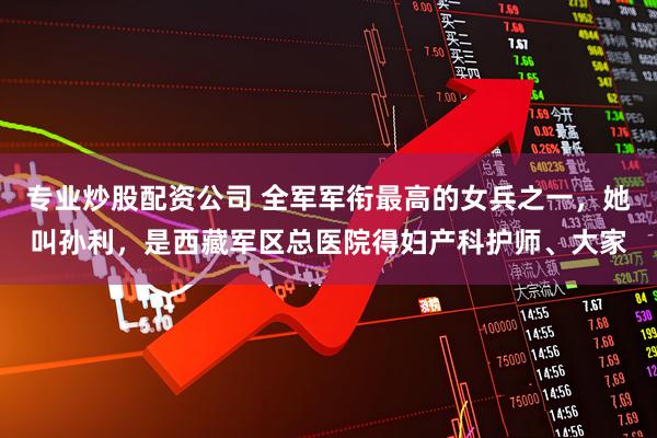 专业炒股配资公司 全军军衔最高的女兵之一，她叫孙利，是西藏军区总医院得妇产科护师、大家