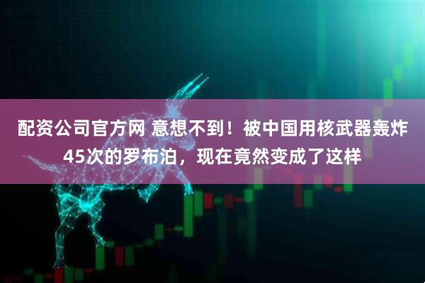 配资公司官方网 意想不到！被中国用核武器轰炸45次的罗布泊，现在竟然变成了这样