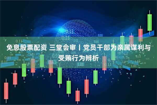 免息股票配资 三堂会审丨党员干部为亲属谋利与受贿行为辨析