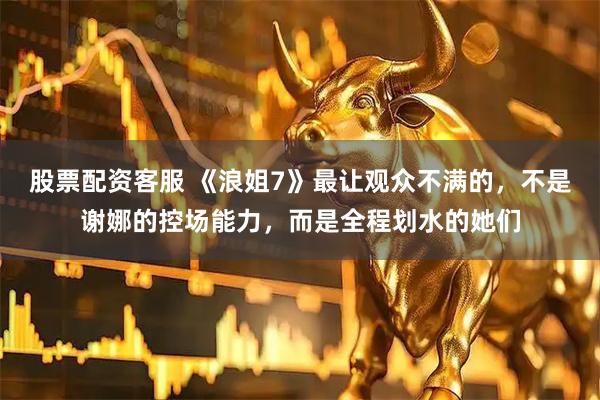 股票配资客服 《浪姐7》最让观众不满的，不是谢娜的控场能力，而是全程划水的她们