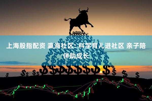 上海股指配资 瀛海社区: 科学育儿进社区 亲子陪伴助成长