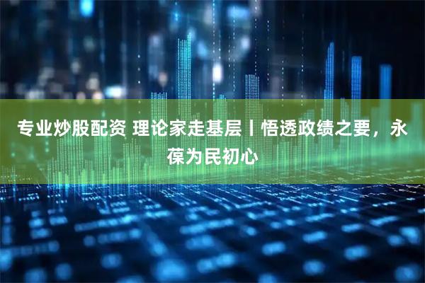 专业炒股配资 理论家走基层丨悟透政绩之要，永葆为民初心