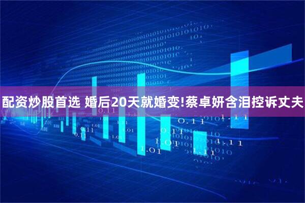 配资炒股首选 婚后20天就婚变!蔡卓妍含泪控诉丈夫