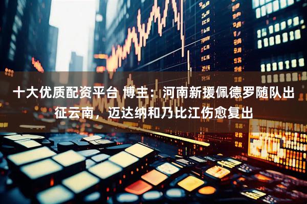 十大优质配资平台 博主：河南新援佩德罗随队出征云南，迈达纳和乃比江伤愈复出