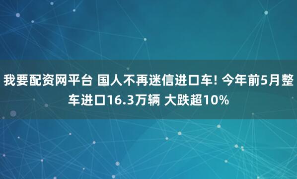 我要配资网平台 国人不再迷信进口车! 今年前5月整车进口16.3万辆 大跌超10%