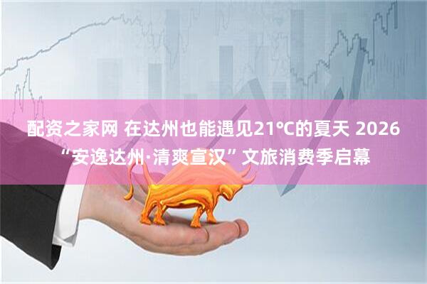 配资之家网 在达州也能遇见21℃的夏天 2026“安逸达州·清爽宣汉”文旅消费季启幕