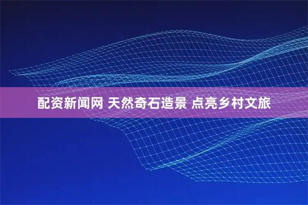 配资新闻网 天然奇石造景 点亮乡村文旅