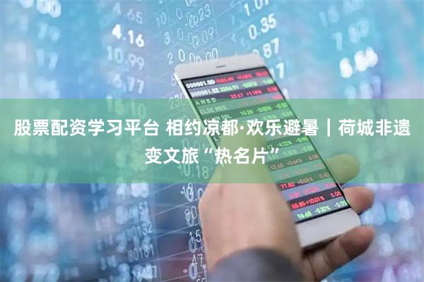 股票配资学习平台 相约凉都·欢乐避暑｜荷城非遗变文旅“热名片”