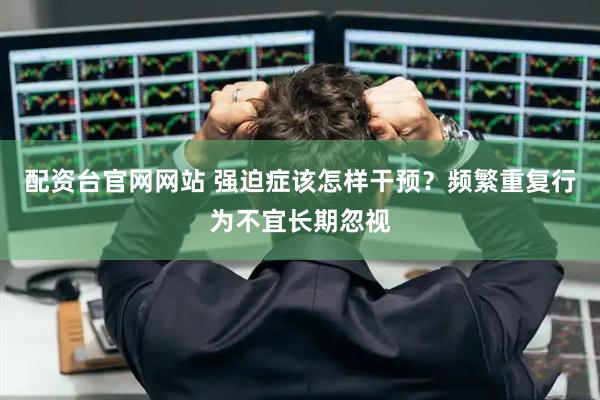 配资台官网网站 强迫症该怎样干预？频繁重复行为不宜长期忽视