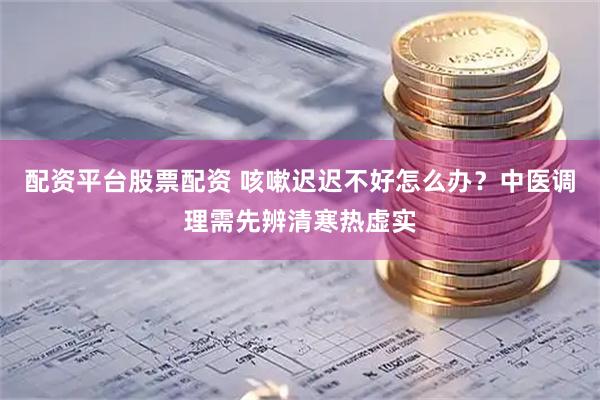 配资平台股票配资 咳嗽迟迟不好怎么办？中医调理需先辨清寒热虚实