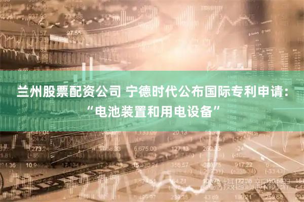 兰州股票配资公司 宁德时代公布国际专利申请：“电池装置和用电设备”