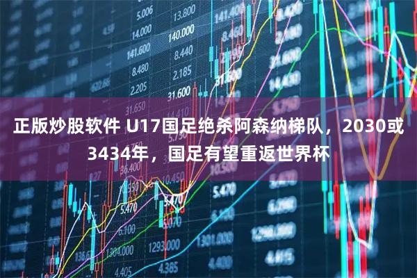 正版炒股软件 U17国足绝杀阿森纳梯队，2030或3434年，国足有望重返世界杯